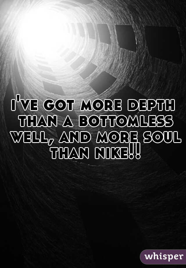 i've got more depth than a bottomless well, and more soul than nike!!
