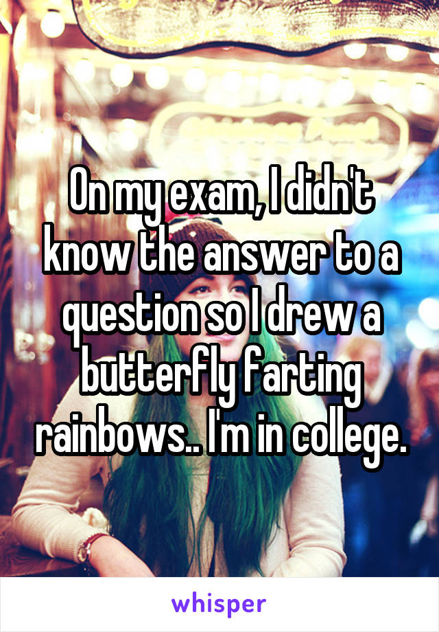 On my exam, I didn't know the answer to a question so I drew a butterfly farting rainbows.. I'm in college.