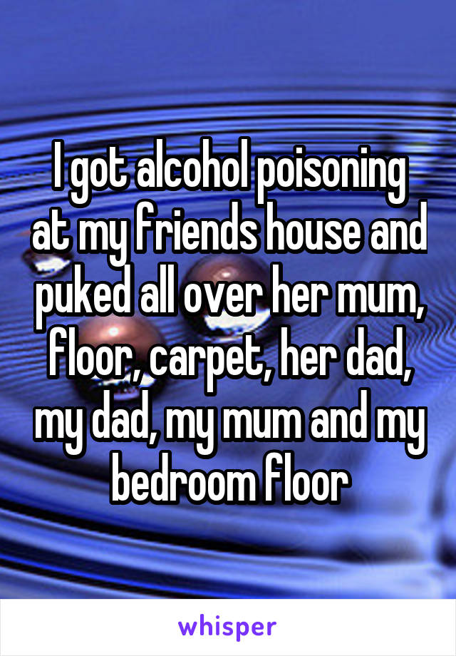 I got alcohol poisoning at my friends house and puked all over her mum, floor, carpet, her dad, my dad, my mum and my bedroom floor