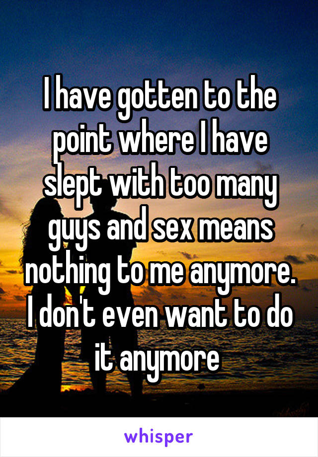 I have gotten to the point where I have slept with too many guys and sex means nothing to me anymore. I don't even want to do it anymore 