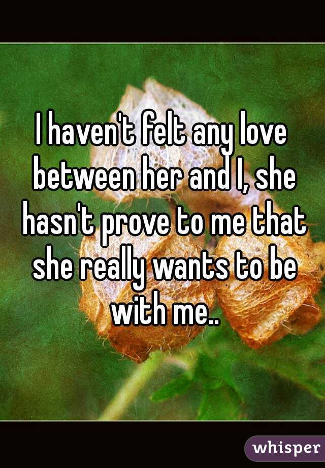 I haven't felt any love between her and I, she hasn't prove to me that she really wants to be with me..

