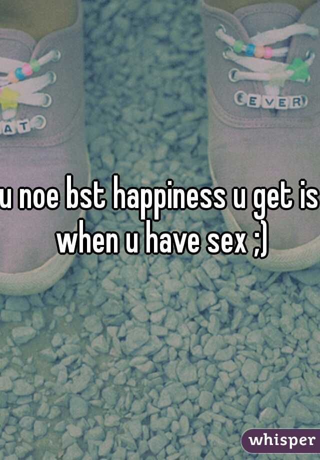 u noe bst happiness u get is when u have sex ;)