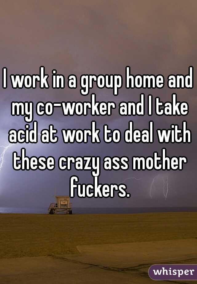 I work in a group home and my co-worker and I take acid at work to deal with these crazy ass mother fuckers.
