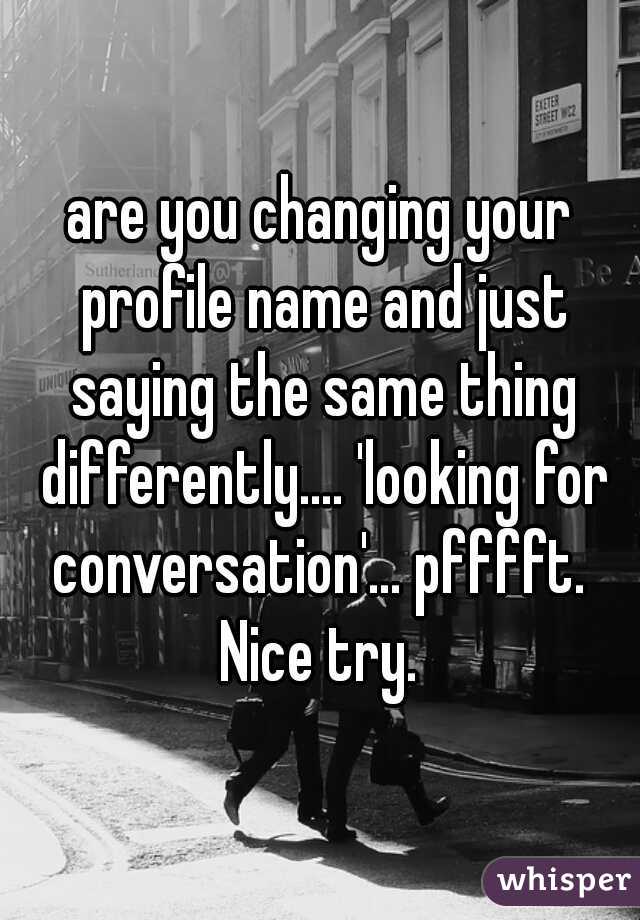 are you changing your profile name and just saying the same thing differently.... 'looking for conversation'... pfffft.  Nice try. 