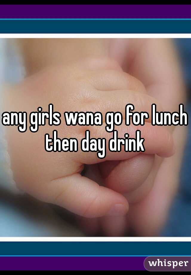 any girls wana go for lunch then day drink 
