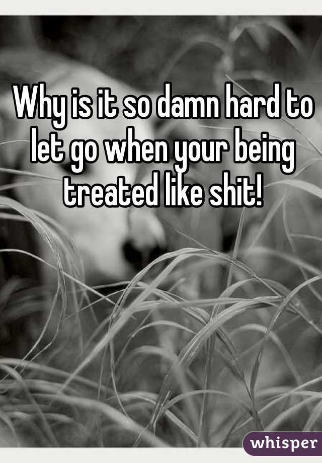 Why is it so damn hard to let go when your being treated like shit! 