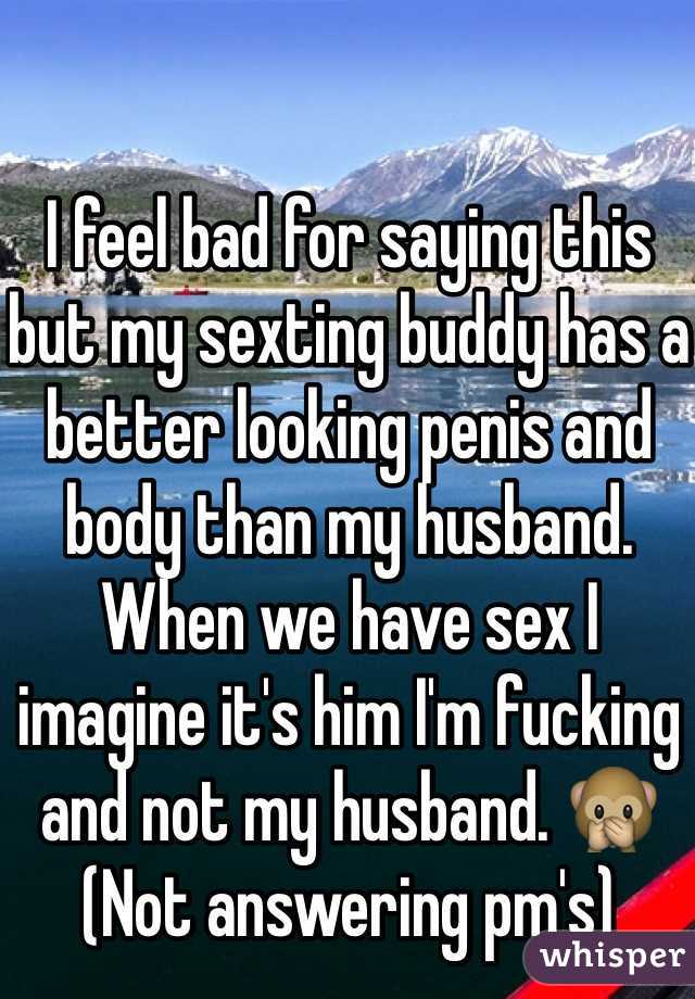  

I feel bad for saying this but my sexting buddy has a better looking penis and body than my husband. When we have sex I imagine it's him I'm fucking and not my husband. 🙊
(Not answering pm's)