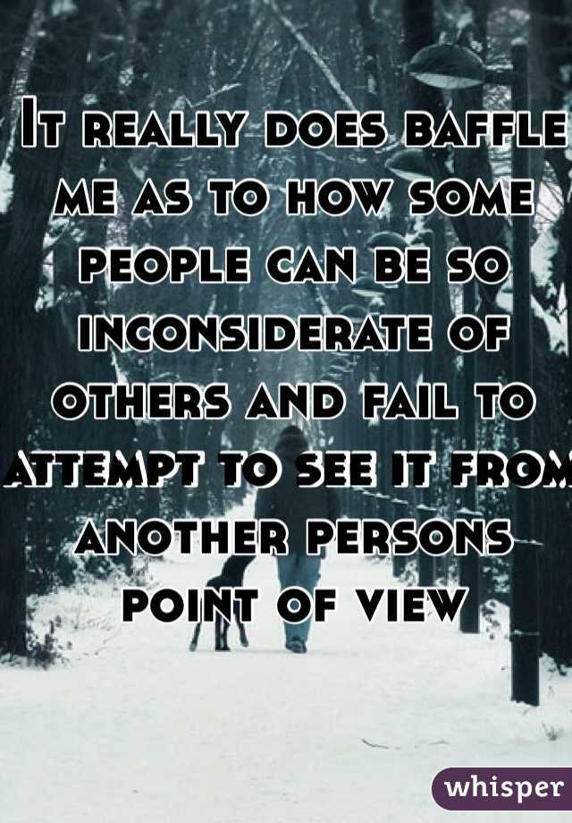 It really does baffle me as to how some people can be so inconsiderate of others and fail to attempt to see it from another persons point of view 