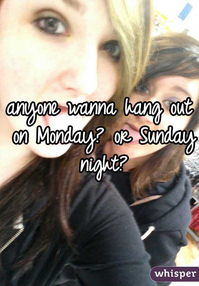 anyone wanna hang out on Monday? or Sunday night?