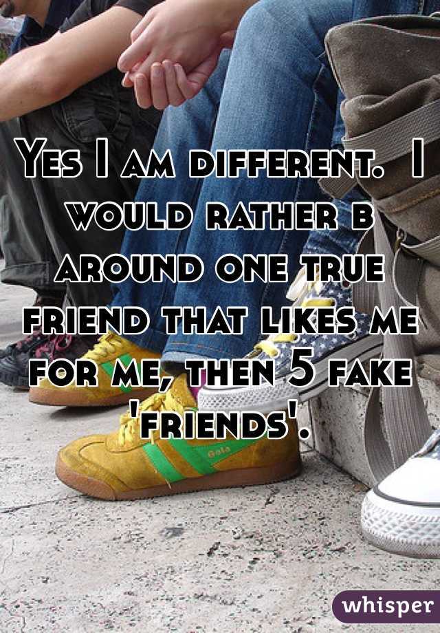 Yes I am different.  I would rather b around one true friend that likes me for me, then 5 fake 'friends'.