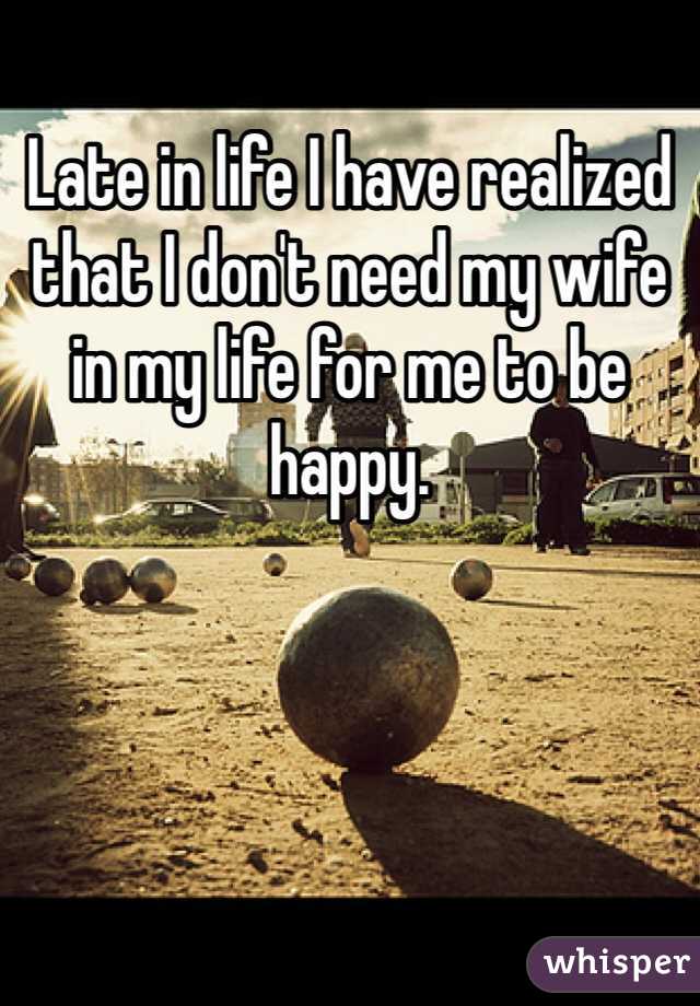 Late in life I have realized that I don't need my wife in my life for me to be happy.