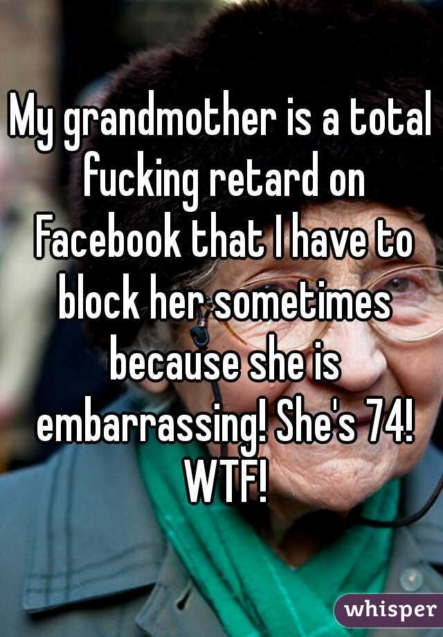 My grandmother is a total fucking retard on Facebook that I have to block her sometimes because she is embarrassing! She's 74! WTF!
