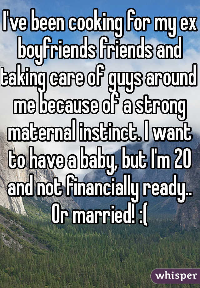 I've been cooking for my ex boyfriends friends and taking care of guys around me because of a strong maternal instinct. I want to have a baby, but I'm 20 and not financially ready.. Or married! :(