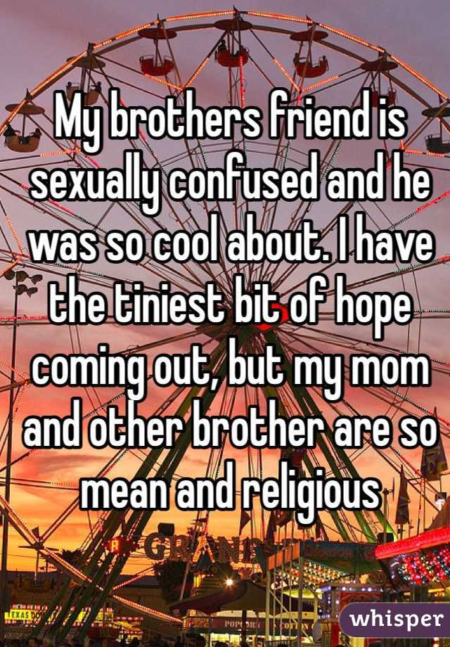 My brothers friend is sexually confused and he was so cool about. I have the tiniest bit of hope coming out, but my mom and other brother are so mean and religious 