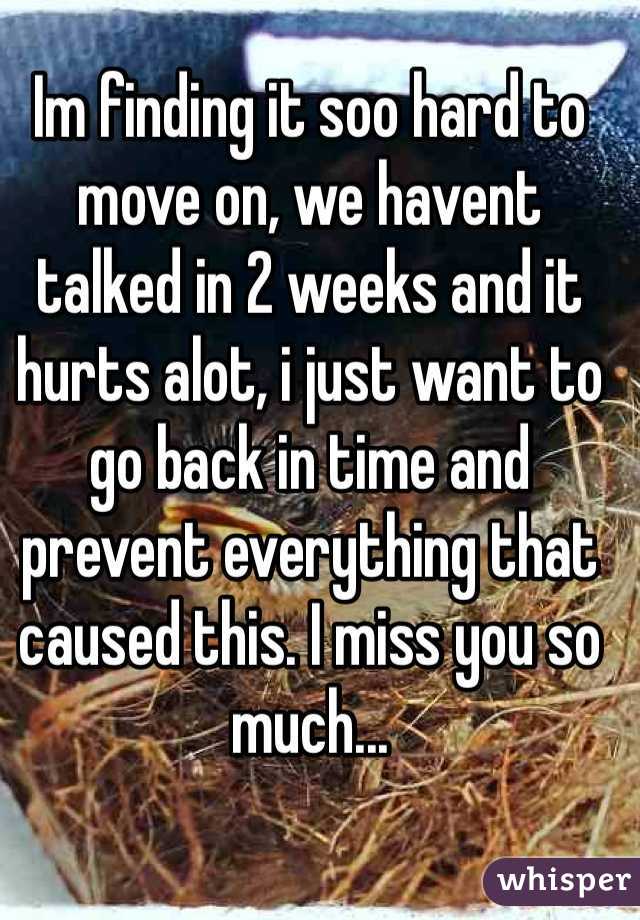 Im finding it soo hard to move on, we havent talked in 2 weeks and it hurts alot, i just want to go back in time and prevent everything that caused this. I miss you so much...