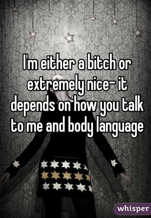 I'm either a bitch or extremely nice- it depends on how you talk to me and body language
