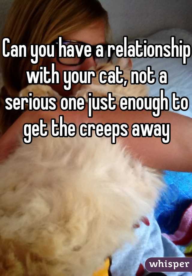 Can you have a relationship with your cat, not a serious one just enough to get the creeps away