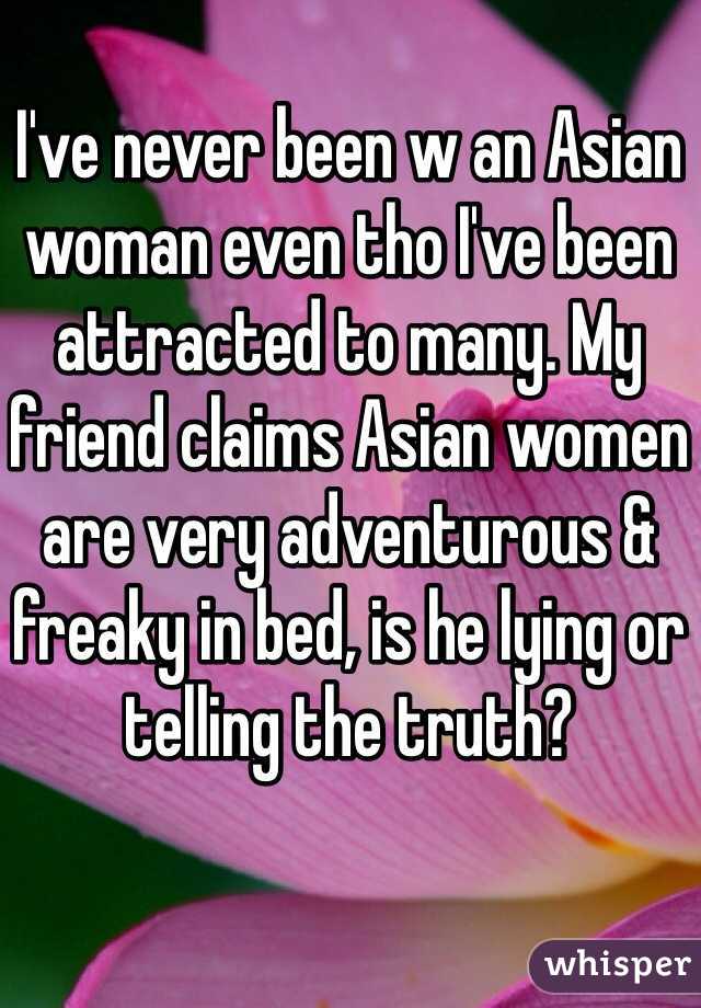 I've never been w an Asian woman even tho I've been attracted to many. My friend claims Asian women are very adventurous & freaky in bed, is he lying or telling the truth?