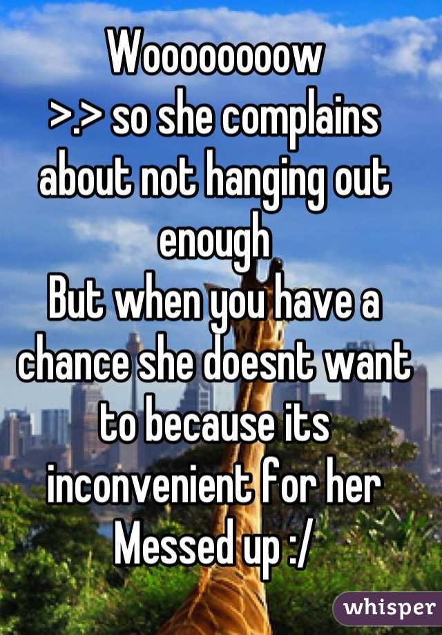 Woooooooow
>.> so she complains about not hanging out enough
But when you have a chance she doesnt want to because its inconvenient for her
Messed up :/