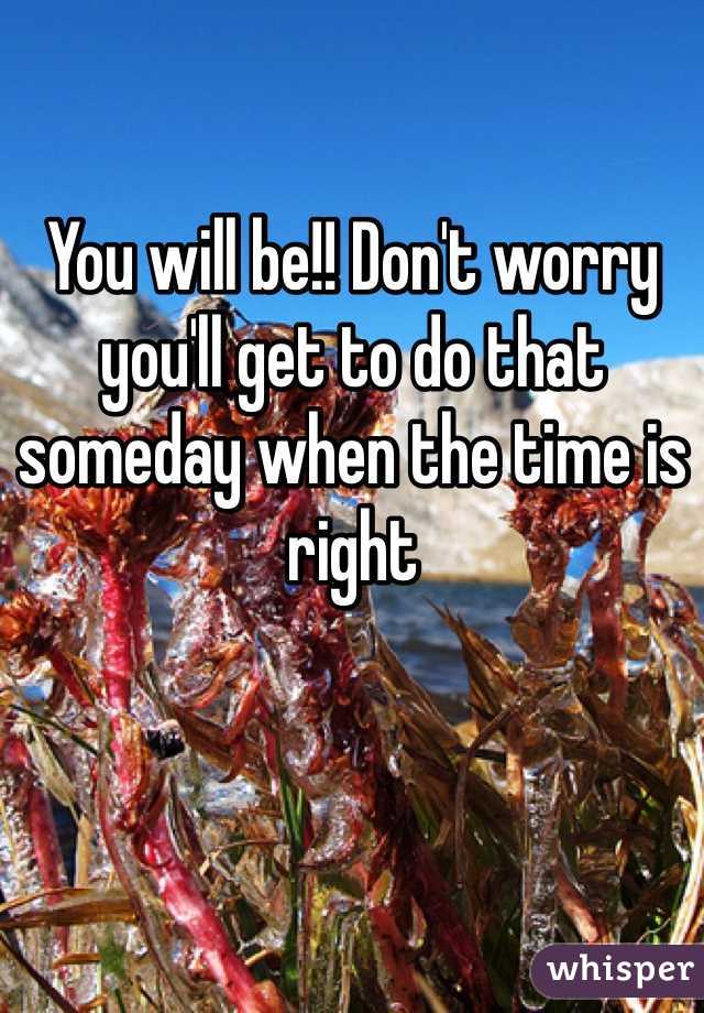 You will be!! Don't worry you'll get to do that someday when the time is right 