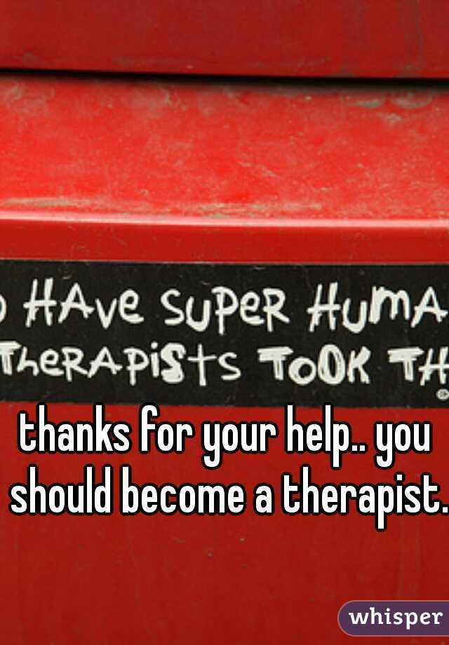 thanks for your help.. you should become a therapist..
