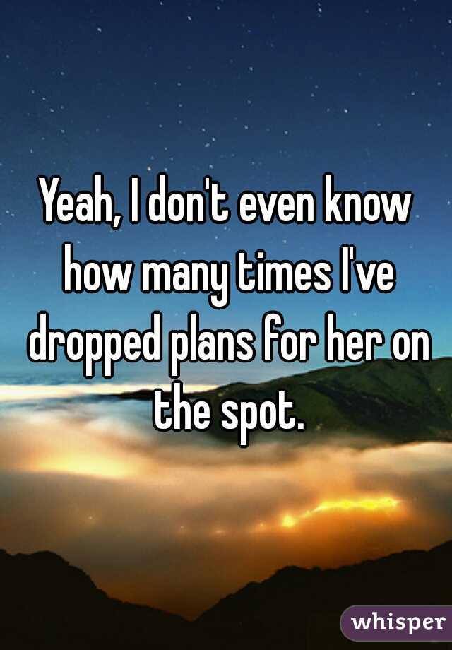 Yeah, I don't even know how many times I've dropped plans for her on the spot.