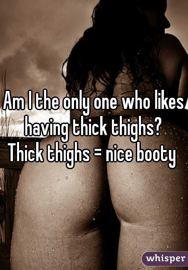 Am I the only one who likes having thick thighs? 

Thick thighs = nice booty 