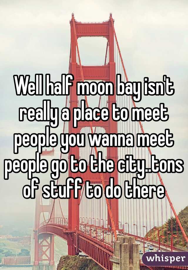 Well half moon bay isn't really a place to meet people you wanna meet people go to the city..tons of stuff to do there 