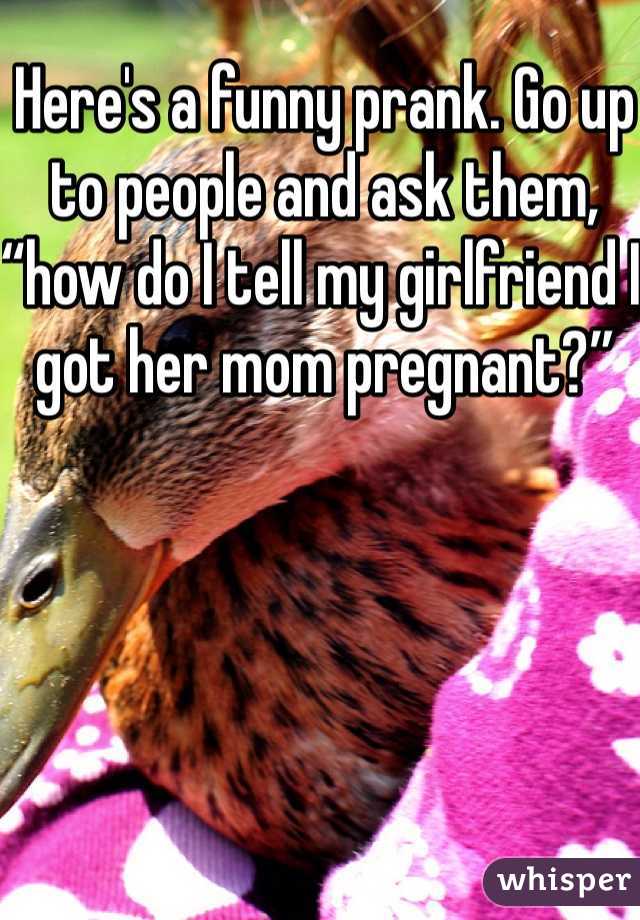 Here's a funny prank. Go up to people and ask them, “how do I tell my girlfriend I got her mom pregnant?” 