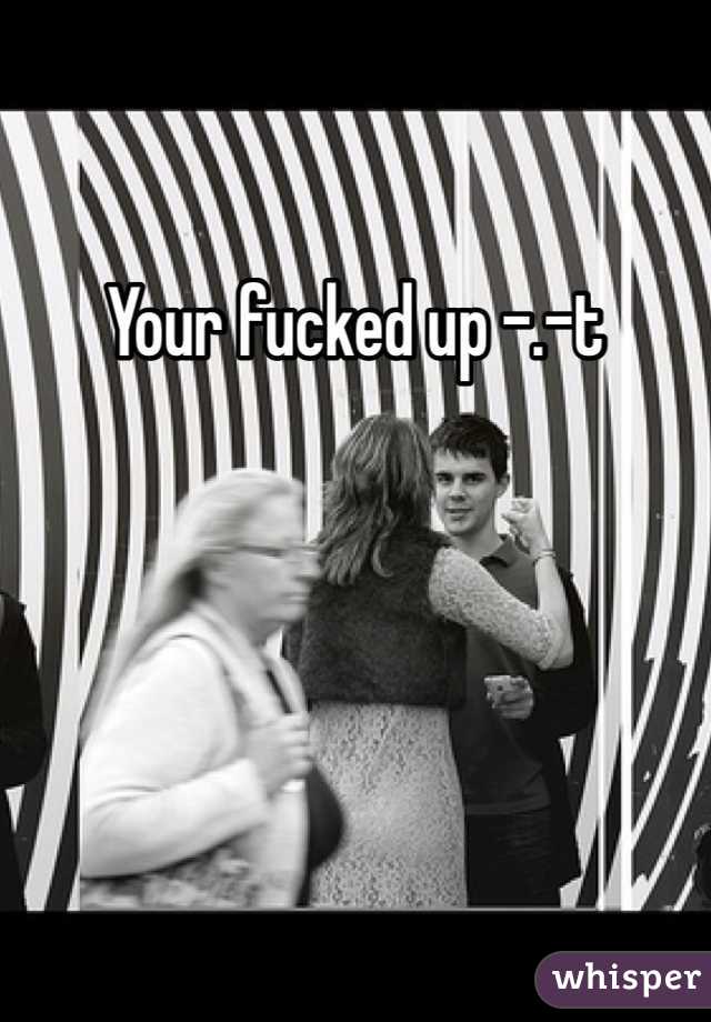Your fucked up -.-t