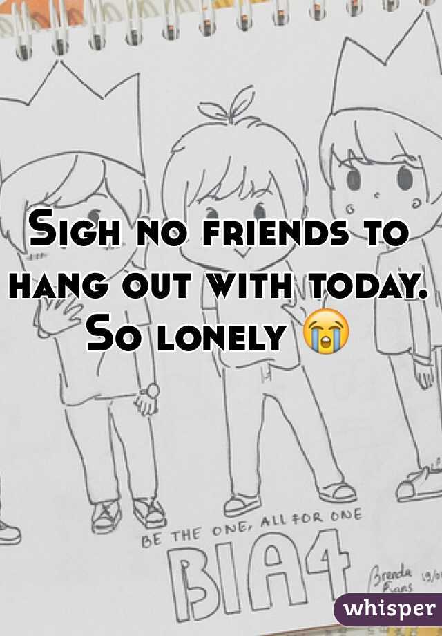 Sigh no friends to hang out with today. So lonely 😭