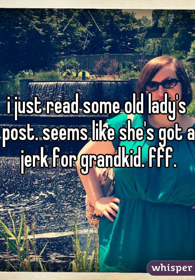 i just read some old lady's post. seems like she's got a jerk for grandkid. fff.