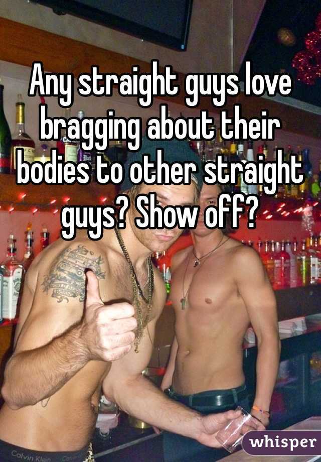 Any straight guys love bragging about their bodies to other straight guys? Show off? 