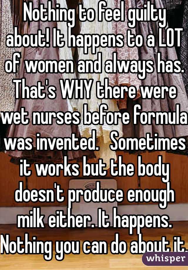 Nothing to feel guilty about! It happens to a LOT of women and always has. That's WHY there were wet nurses before formula was invented.   Sometimes it works but the body doesn't produce enough milk either. It happens. Nothing you can do about it. 