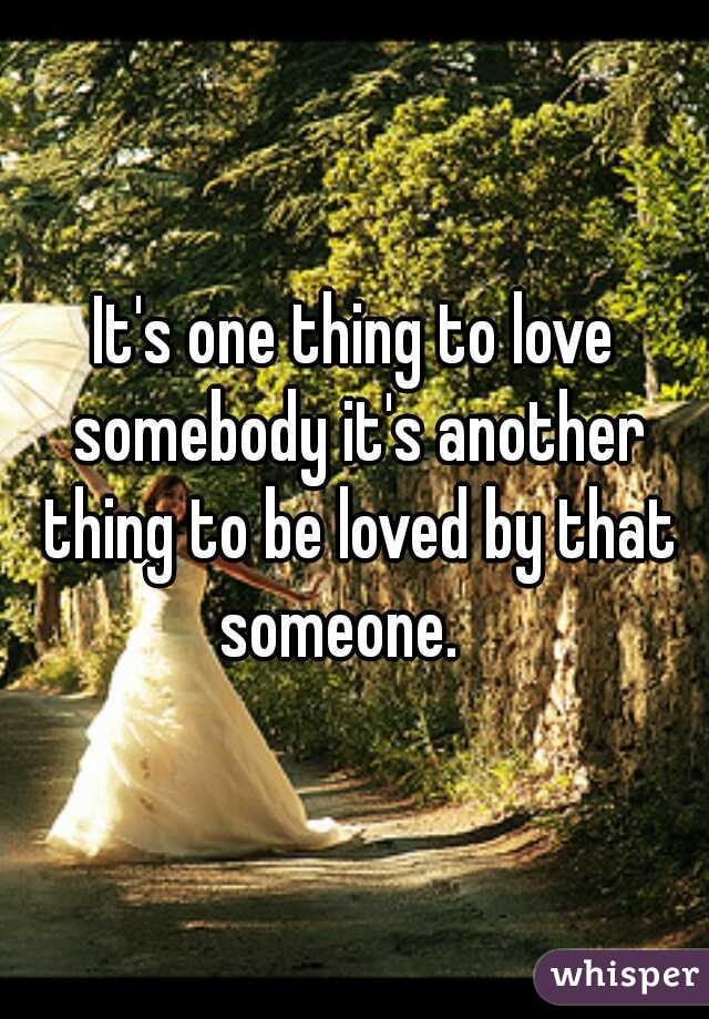 It's one thing to love somebody it's another thing to be loved by that someone.   