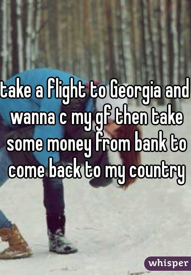 take a flight to Georgia and wanna c my gf then take some money from bank to come back to my country