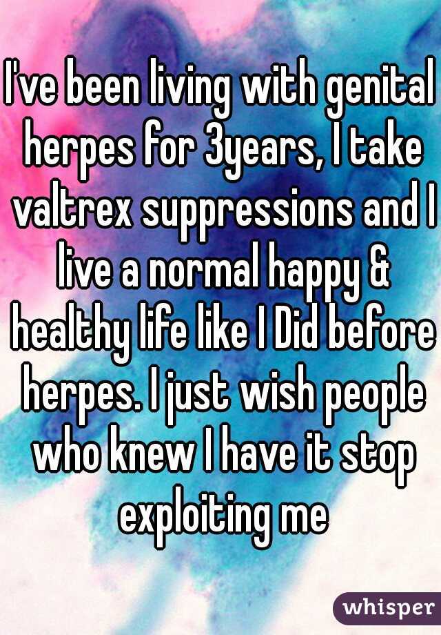 I've been living with genital herpes for 3years, I take valtrex suppressions and I live a normal happy & healthy life like I Did before herpes. I just wish people who knew I have it stop exploiting me