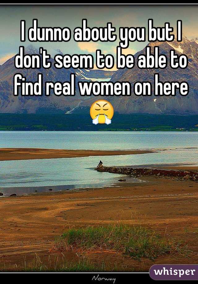 I dunno about you but I don't seem to be able to find real women on here 😤