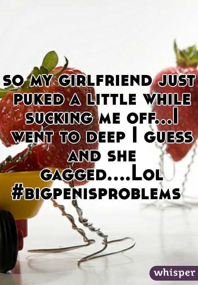 so my girlfriend just puked a little while sucking me off...I went to deep I guess and she gagged....Lol #bigpenisproblems  