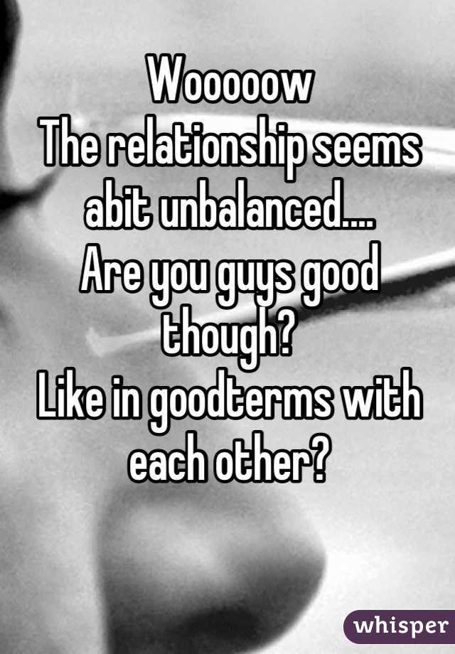 Wooooow 
The relationship seems abit unbalanced.... 
Are you guys good though?
Like in goodterms with each other?