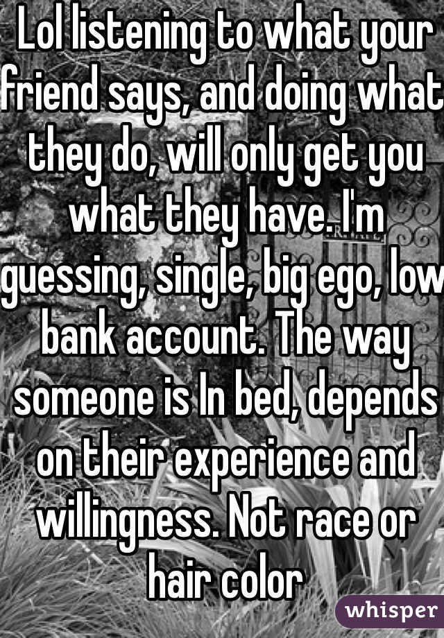 Lol listening to what your friend says, and doing what they do, will only get you what they have. I'm guessing, single, big ego, low bank account. The way someone is In bed, depends on their experience and willingness. Not race or hair color 