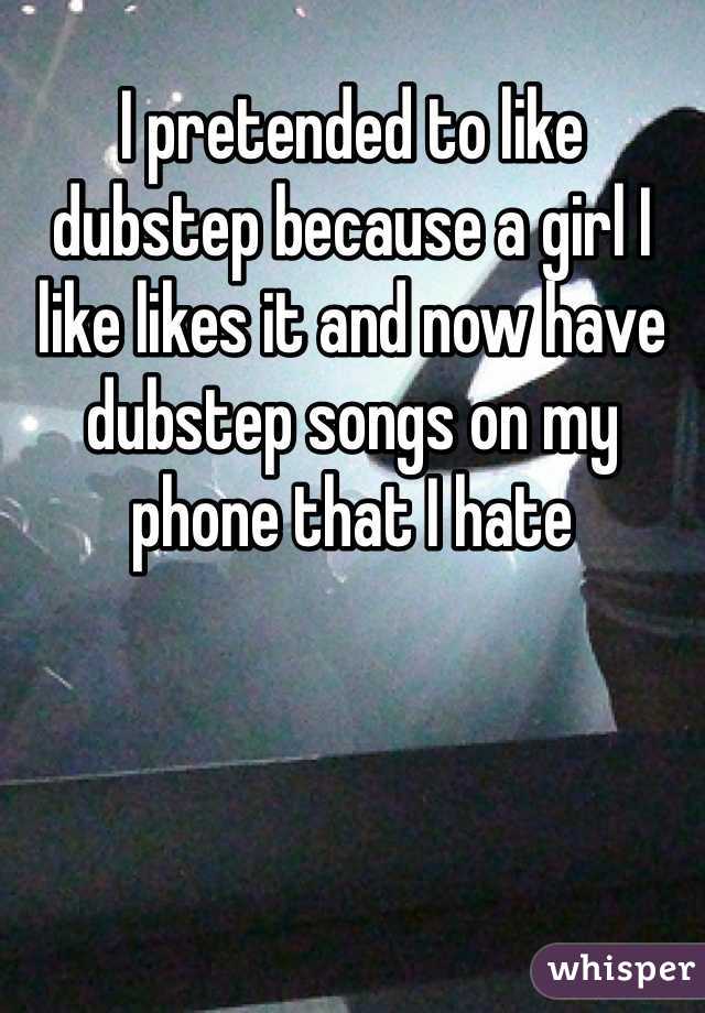 I pretended to like dubstep because a girl I like likes it and now have dubstep songs on my phone that I hate
