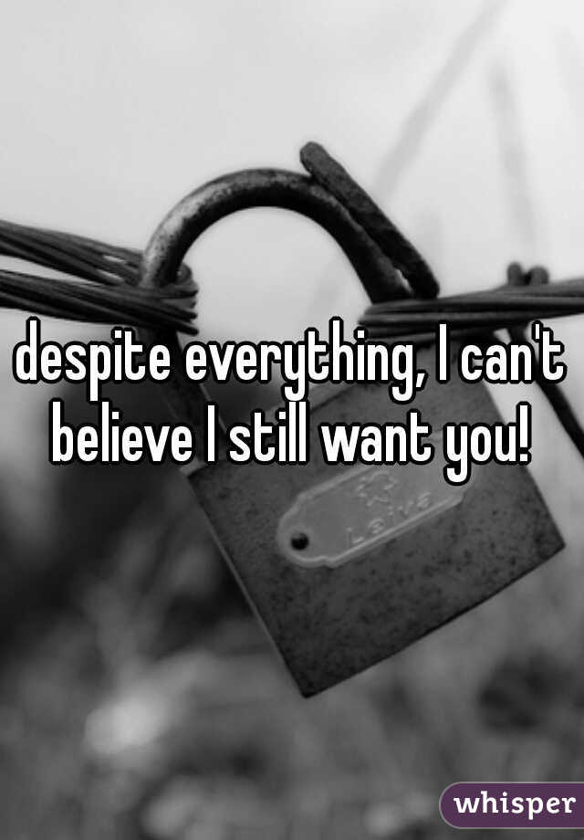 despite everything, I can't believe I still want you! 
