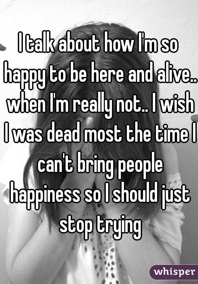 I talk about how I'm so happy to be here and alive.. when I'm really not.. I wish I was dead most the time I can't bring people happiness so I should just stop trying