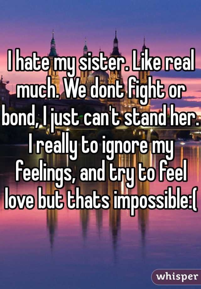 I hate my sister. Like real much. We dont fight or bond, I just can't stand her. I really to ignore my feelings, and try to feel love but thats impossible:(