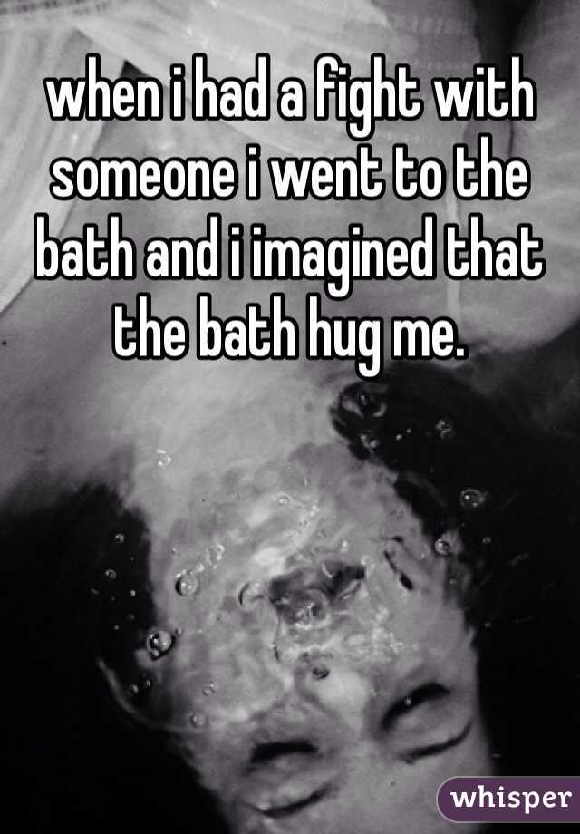when i had a fight with someone i went to the bath and i imagined that the bath hug me. 