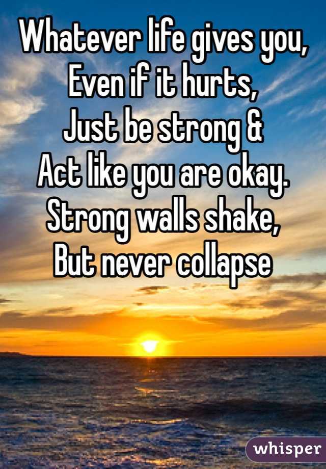 Whatever life gives you, 
Even if it hurts,
Just be strong &
Act like you are okay.
Strong walls shake,
But never collapse