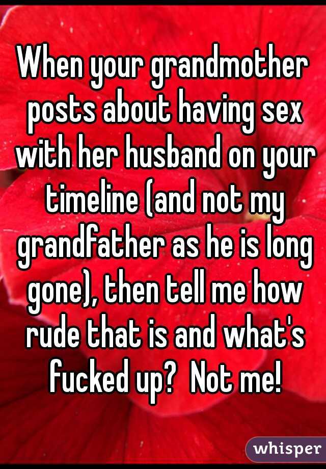 When your grandmother posts about having sex with her husband on your timeline (and not my grandfather as he is long gone), then tell me how rude that is and what's fucked up?  Not me!