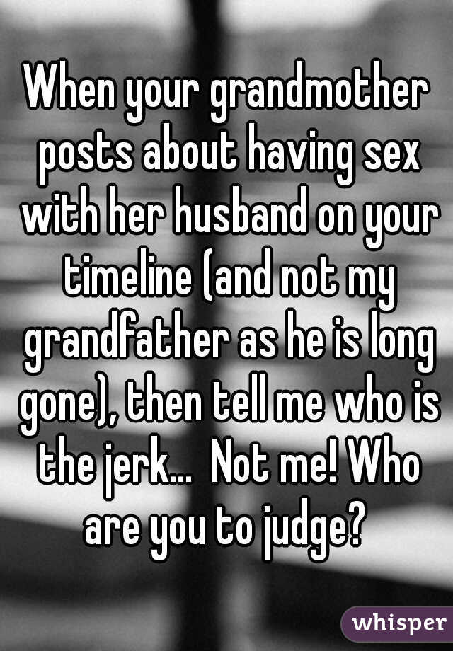 When your grandmother posts about having sex with her husband on your timeline (and not my grandfather as he is long gone), then tell me who is the jerk...  Not me! Who are you to judge? 