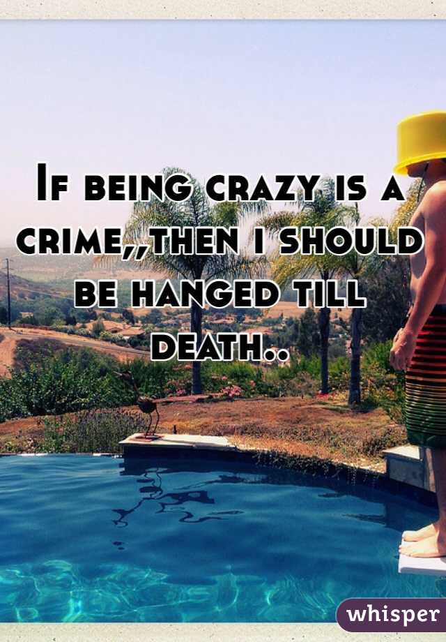 If being crazy is a crime,,then i should be hanged till death..